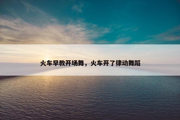 火车早教开场舞，火车开了律动舞蹈