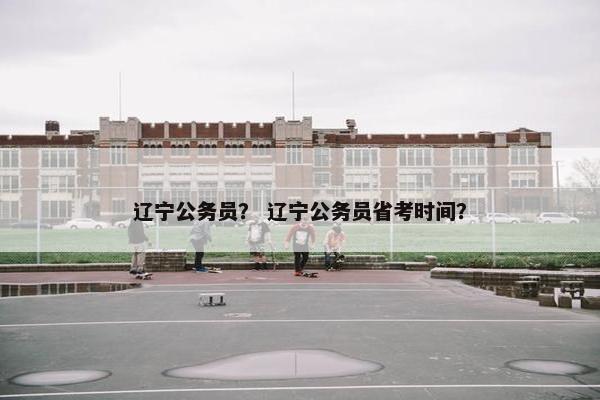 辽宁公务员？ 辽宁公务员省考时间？