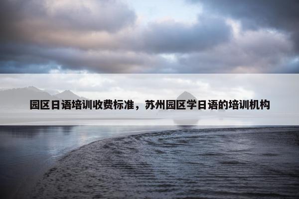 园区日语培训收费标准，苏州园区学日语的培训机构