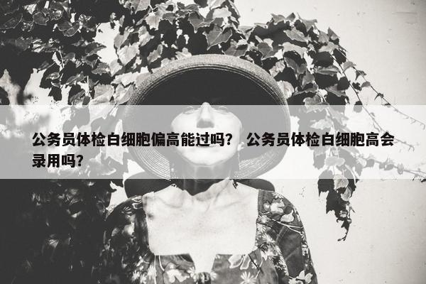 公务员体检白细胞偏高能过吗？ 公务员体检白细胞高会录用吗？