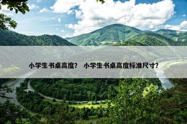 小学生书桌高度？ 小学生书桌高度标准尺寸？