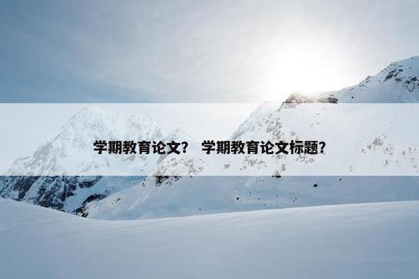 学期教育论文？ 学期教育论文标题？