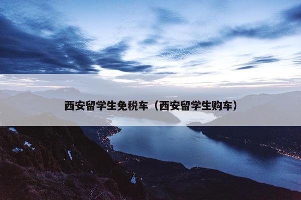 西安留学生免税车（西安留学生购车）