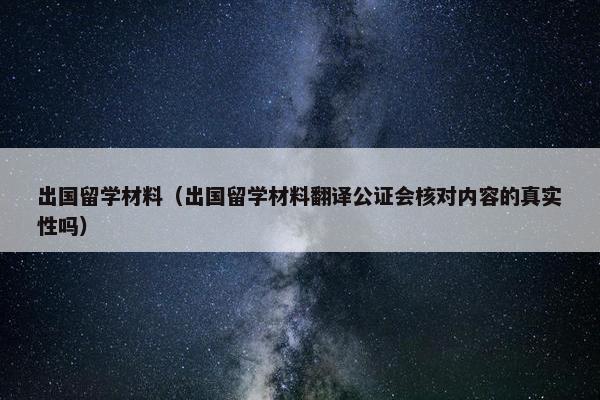 出国留学材料（出国留学材料翻译公证会核对内容的真实性吗）