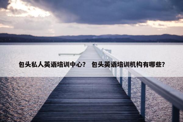 包头私人英语培训中心？ 包头英语培训机构有哪些？