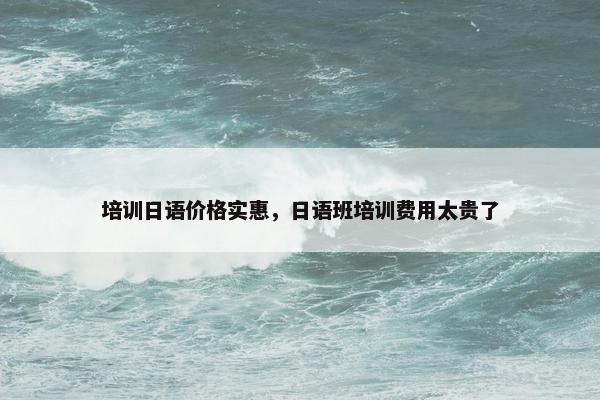 培训日语价格实惠，日语班培训费用太贵了