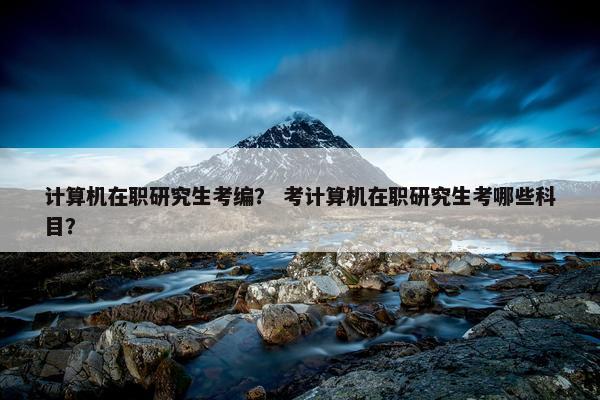 计算机在职研究生考编？ 考计算机在职研究生考哪些科目？