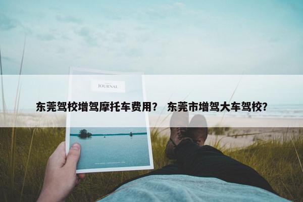 东莞驾校增驾摩托车费用？ 东莞市增驾大车驾校？
