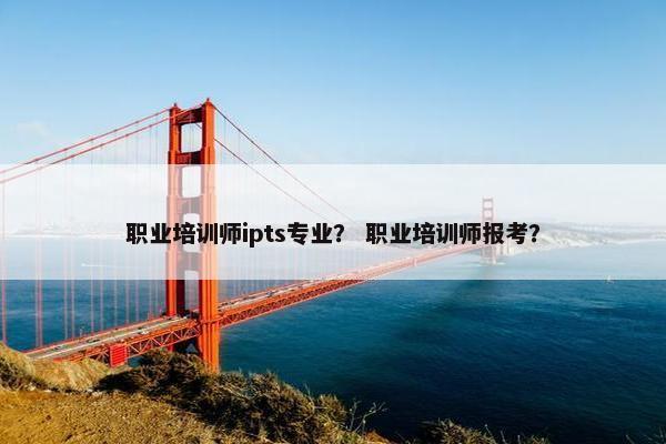 职业培训师ipts专业？ 职业培训师报考？