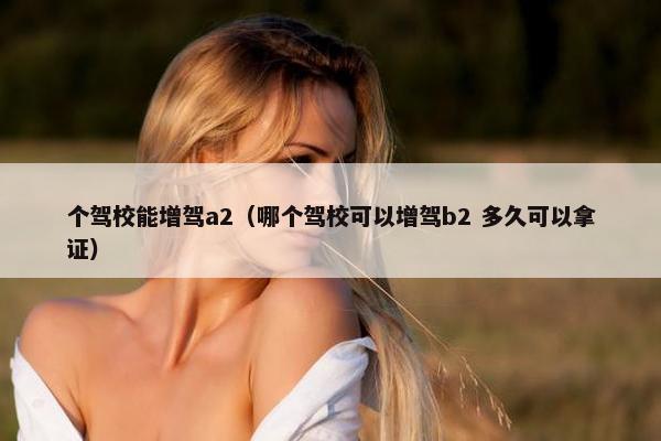 个驾校能增驾a2（哪个驾校可以增驾b2 多久可以拿证）