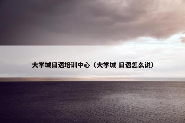 大学城日语培训中心（大学城 日语怎么说）