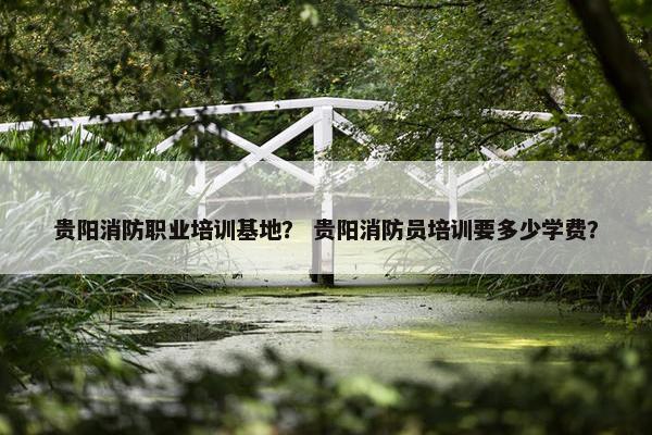 贵阳消防职业培训基地？ 贵阳消防员培训要多少学费？
