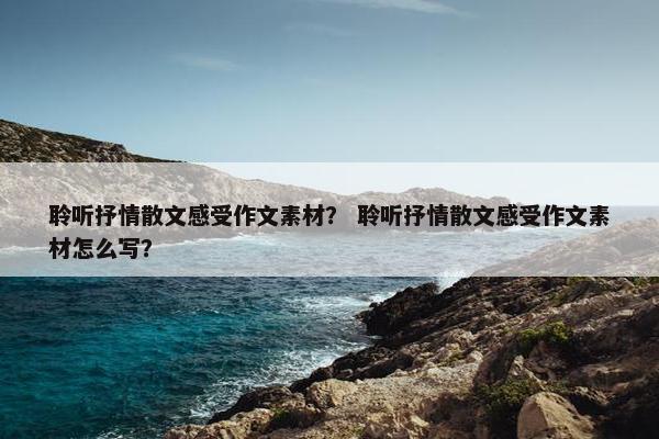 聆听抒情散文感受作文素材？ 聆听抒情散文感受作文素材怎么写？