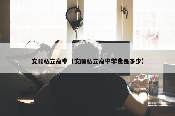 安顺私立高中（安顺私立高中学费是多少）