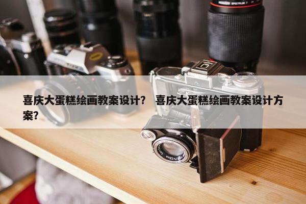 喜庆大蛋糕绘画教案设计？ 喜庆大蛋糕绘画教案设计方案？