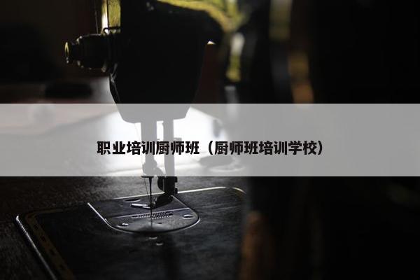 职业培训厨师班（厨师班培训学校）
