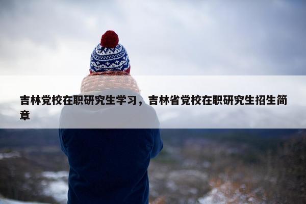 吉林党校在职研究生学习，吉林省党校在职研究生招生简章