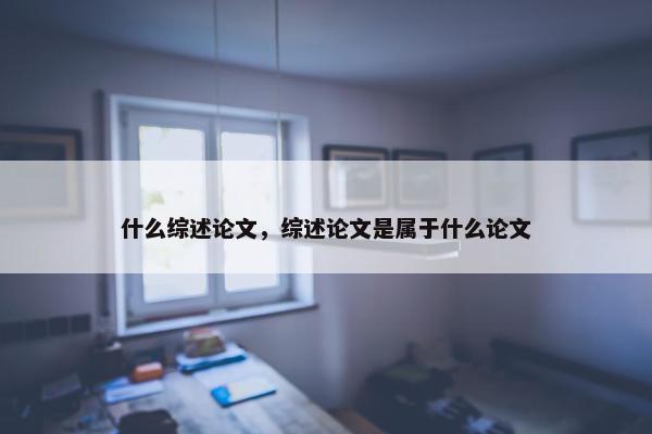 什么综述论文，综述论文是属于什么论文