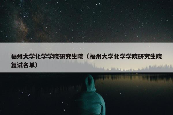 福州大学化学学院研究生院（福州大学化学学院研究生院复试名单）
