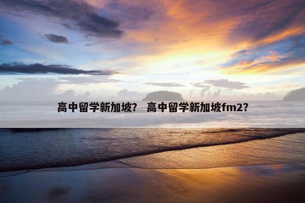 高中留学新加坡？ 高中留学新加坡fm2？