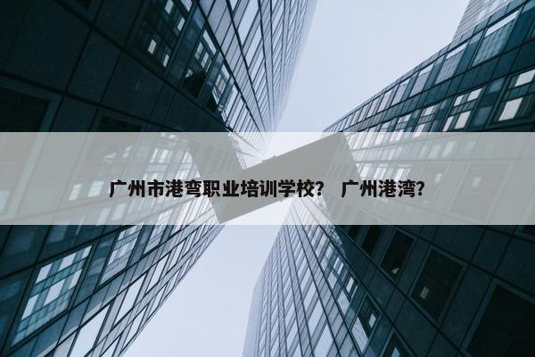 广州市港弯职业培训学校？ 广州港湾？