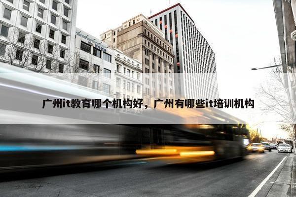 广州it教育哪个机构好，广州有哪些it培训机构