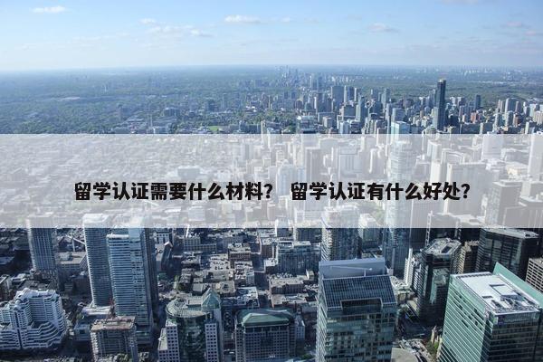 留学认证需要什么材料？ 留学认证有什么好处？