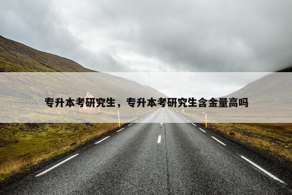 专升本考研究生，专升本考研究生含金量高吗