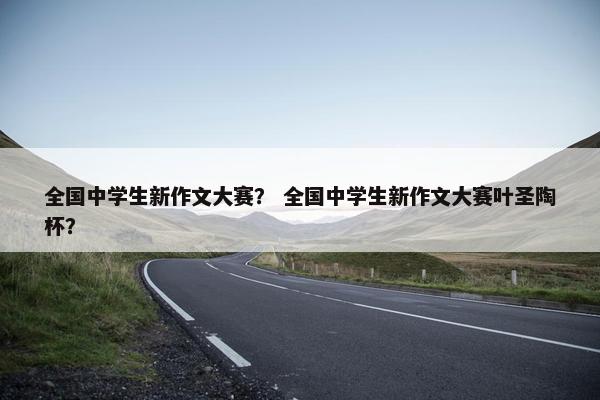全国中学生新作文大赛？ 全国中学生新作文大赛叶圣陶杯？