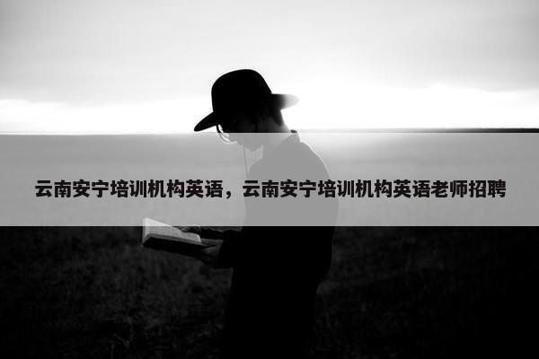 云南安宁培训机构英语，云南安宁培训机构英语老师招聘