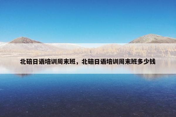北碚日语培训周末班，北碚日语培训周末班多少钱