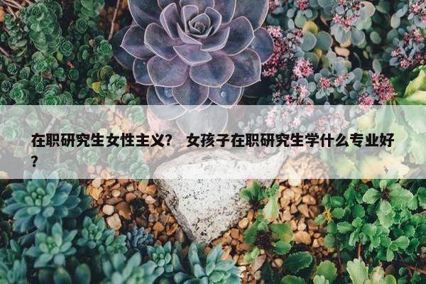 在职研究生女性主义？ 女孩子在职研究生学什么专业好？