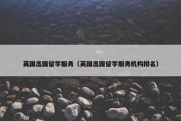 英国出国留学服务（英国出国留学服务机构排名）