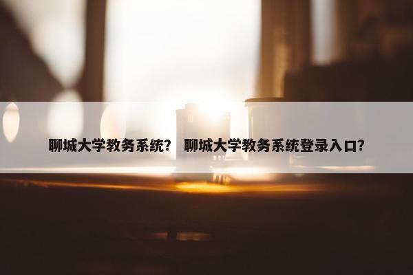 聊城大学教务系统？ 聊城大学教务系统登录入口？