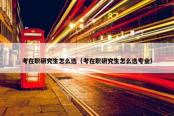 考在职研究生怎么选（考在职研究生怎么选专业）