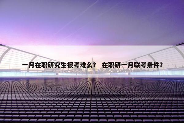 一月在职研究生报考难么？ 在职研一月联考条件？