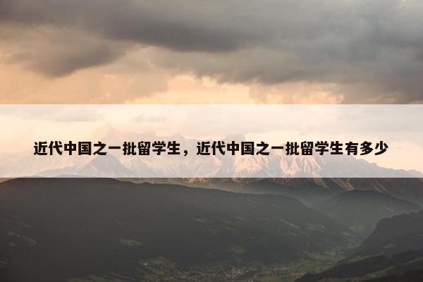 近代中国之一批留学生，近代中国之一批留学生有多少