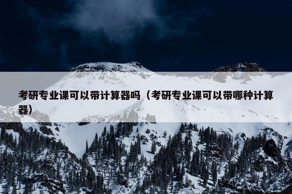 考研专业课可以带计算器吗（考研专业课可以带哪种计算器）
