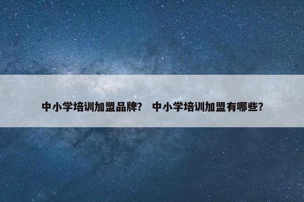 中小学培训加盟品牌？ 中小学培训加盟有哪些？