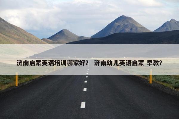 济南启蒙英语培训哪家好？ 济南幼儿英语启蒙 早教？