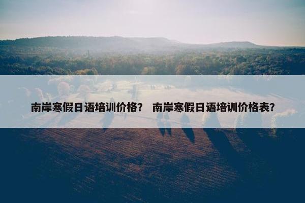 南岸寒假日语培训价格？ 南岸寒假日语培训价格表？