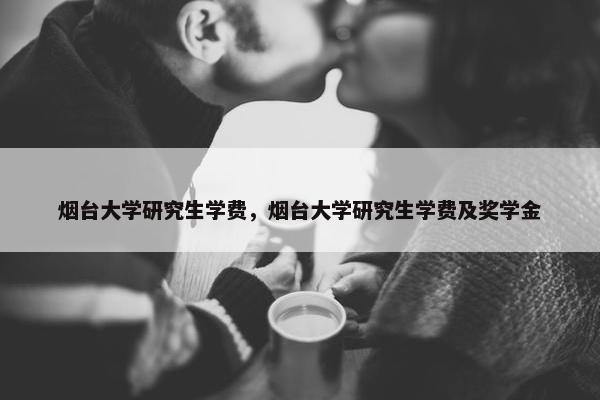 烟台大学研究生学费，烟台大学研究生学费及奖学金