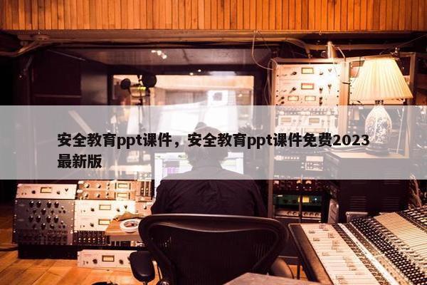 安全教育ppt课件，安全教育ppt课件免费2023最新版