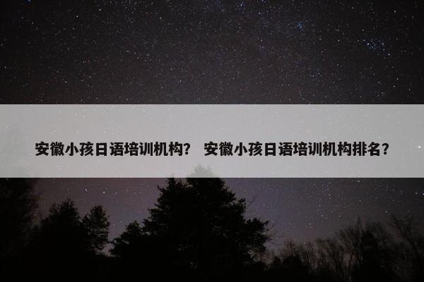 安徽小孩日语培训机构？ 安徽小孩日语培训机构排名？