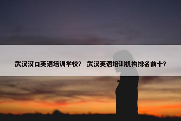 武汉汉口英语培训学校？ 武汉英语培训机构排名前十？