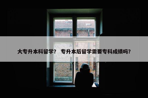 大专升本科留学？ 专升本后留学需要专科成绩吗？