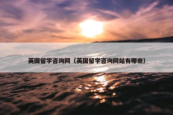 英国留学咨询网（英国留学咨询网站有哪些）