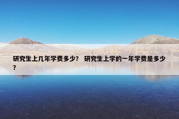 研究生上几年学费多少？ 研究生上学的一年学费是多少？