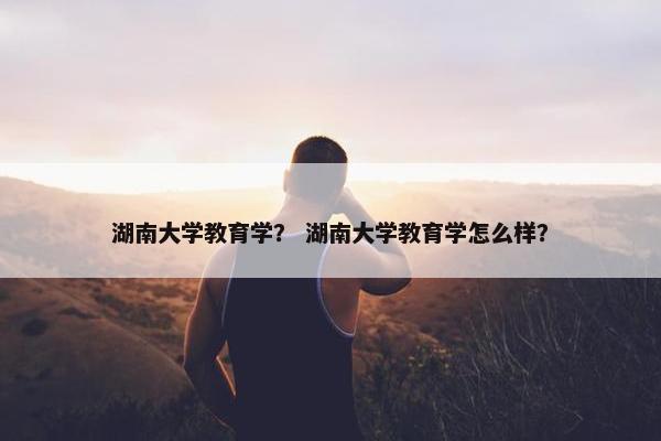 湖南大学教育学？ 湖南大学教育学怎么样？
