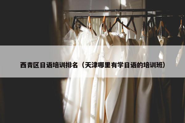 西青区日语培训排名（天津哪里有学日语的培训班）